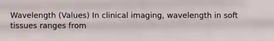 Wavelength (Values) In clinical imaging, wavelength in soft tissues ranges from