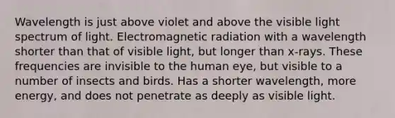 Wavelength is just above violet and above the visible light spectrum of light. Electromagnetic radiation with a wavelength shorter than that of visible light, but longer than x-rays. These frequencies are invisible to the human eye, but visible to a number of insects and birds. Has a shorter wavelength, more energy, and does not penetrate as deeply as visible light.