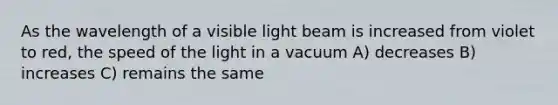 As the wavelength of a visible light beam is increased from violet to red, the speed of the light in a vacuum A) decreases B) increases C) remains the same