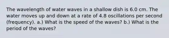 The wavelength of water waves in a shallow dish is 6.0 cm. The water moves up and down at a rate of 4.8 oscillations per second (frequency). a.) What is the speed of the waves? b.) What is the period of the waves?