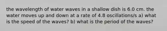 the wavelength of water waves in a shallow dish is 6.0 cm. the water moves up and down at a rate of 4.8 oscillations/s a) what is the speed of the waves? b) what is the period of the waves?