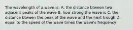 The wavelength of a wave is: A. the distance btween two adjacent peaks of the wave B. how strong the wave is C. the distance btween the peak of the wave and the next trough D. equal to the speed of the wave times the wave's frequency