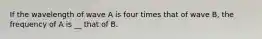 If the wavelength of wave A is four times that of wave B, the frequency of A is __ that of B.