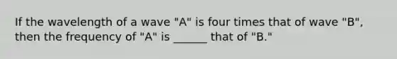 If the wavelength of a wave "A" is four times that of wave "B", then the frequency of "A" is ______ that of "B."