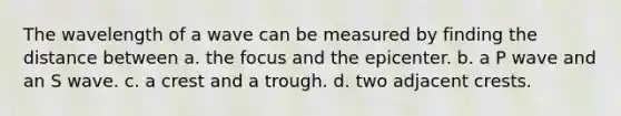 The wavelength of a wave can be measured by finding the distance between a. the focus and the epicenter. b. a P wave and an S wave. c. a crest and a trough. d. two adjacent crests.