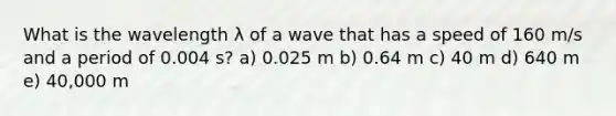 What is the wavelength λ of a wave that has a speed of 160 m/s and a period of 0.004 s? a) 0.025 m b) 0.64 m c) 40 m d) 640 m e) 40,000 m