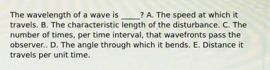 The wavelength of a wave is _____? A. The speed at which it travels. B. The characteristic length of the disturbance. C. The number of times, per <a href='https://www.questionai.com/knowledge/kistlM8mUs-time-interval' class='anchor-knowledge'>time interval</a>, that wavefronts pass the observer.. D. The angle through which it bends. E. Distance it travels per unit time.