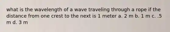 what is the wavelength of a wave traveling through a rope if the distance from one crest to the next is 1 meter a. 2 m b. 1 m c. .5 m d. 3 m