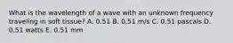 What is the wavelength of a wave with an unknown frequency traveling in soft tissue? A. 0.51 B. 0.51 m/s C. 0.51 pascals D. 0.51 watts E. 0.51 mm