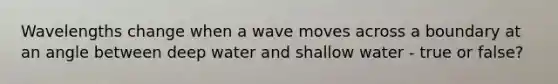 Wavelengths change when a wave moves across a boundary at an angle between deep water and shallow water - true or false?