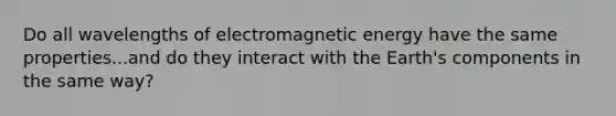 Do all wavelengths of electromagnetic energy have the same properties...and do they interact with the Earth's components in the same way?