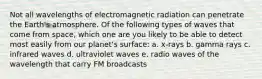 Not all wavelengths of electromagnetic radiation can penetrate the Earth's atmosphere. Of the following types of waves that come from space, which one are you likely to be able to detect most easily from our planet's surface: a. x-rays b. gamma rays c. infrared waves d. ultraviolet waves e. radio waves of the wavelength that carry FM broadcasts