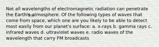 Not all wavelengths of electromagnetic radiation can penetrate the Earth's atmosphere. Of the following types of waves that come from space, which one are you likely to be able to detect most easily from our planet's surface: a. x-rays b. gamma rays c. infrared waves d. ultraviolet waves e. radio waves of the wavelength that carry FM broadcasts