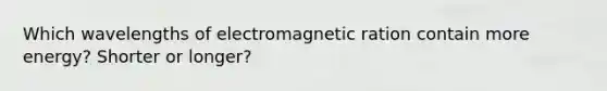 Which wavelengths of electromagnetic ration contain more energy? Shorter or longer?