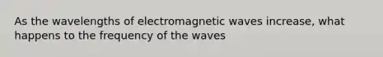 As the wavelengths of electromagnetic waves increase, what happens to the frequency of the waves