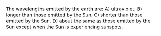 The wavelengths emitted by the earth are: A) ultraviolet. B) longer than those emitted by the Sun. C) shorter than those emitted by the Sun. D) about the same as those emitted by the Sun except when the Sun is experiencing sunspots.