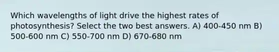 Which wavelengths of light drive the highest rates of photosynthesis? Select the two best answers. A) 400-450 nm B) 500-600 nm C) 550-700 nm D) 670-680 nm