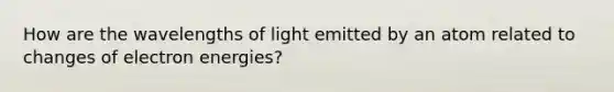 How are the wavelengths of light emitted by an atom related to changes of electron energies?