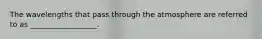 The wavelengths that pass through the atmosphere are referred to as __________________.