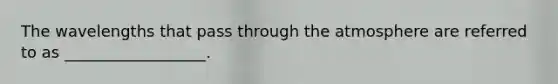 The wavelengths that pass through the atmosphere are referred to as __________________.