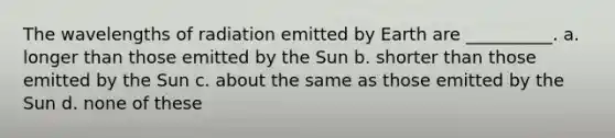 The wavelengths of radiation emitted by Earth are __________. a. longer than those emitted by the Sun b. shorter than those emitted by the Sun c. about the same as those emitted by the Sun d. none of these