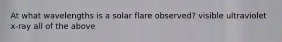 At what wavelengths is a solar flare observed? visible ultraviolet x-ray all of the above