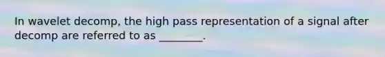 In wavelet decomp, the high pass representation of a signal after decomp are referred to as ________.