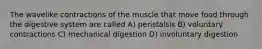 The wavelike contractions of the muscle that move food through the digestive system are called A) peristalsis B) voluntary contractions C) mechanical digestion D) involuntary digestion