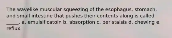 The wavelike muscular squeezing of <a href='https://www.questionai.com/knowledge/kSjVhaa9qF-the-esophagus' class='anchor-knowledge'>the esophagus</a>, stomach, and small intestine that pushes their contents along is called _____. a. emulsificatoin b. absorption c. peristalsis d. chewing e. reflux