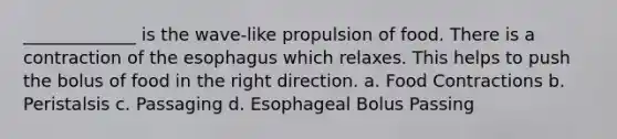 _____________ is the wave-like propulsion of food. There is a contraction of the esophagus which relaxes. This helps to push the bolus of food in the right direction. a. Food Contractions b. Peristalsis c. Passaging d. Esophageal Bolus Passing