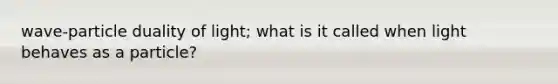 wave-particle duality of light; what is it called when light behaves as a particle?