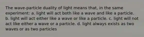 The wave-particle duality of light means that, in the same experiment: a. light will act both like a wave and like a particle. b. light will act either like a wave or like a particle. c. light will not act like either a wave or a particle. d. light always exists as two waves or as two particles