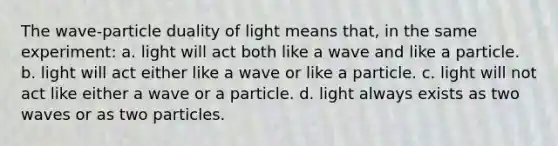 The wave-particle duality of light means that, in the same experiment: a. light will act both like a wave and like a particle. b. light will act either like a wave or like a particle. c. light will not act like either a wave or a particle. d. light always exists as two waves or as two particles.