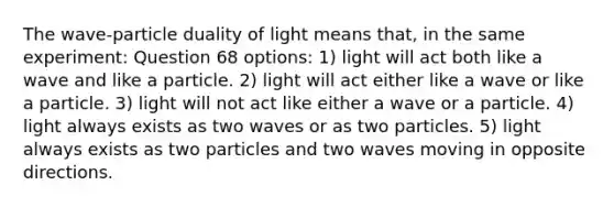 The wave-particle duality of light means that, in the same experiment: Question 68 options: 1) light will act both like a wave and like a particle. 2) light will act either like a wave or like a particle. 3) light will not act like either a wave or a particle. 4) light always exists as two waves or as two particles. 5) light always exists as two particles and two waves moving in opposite directions.