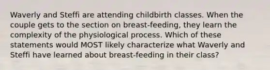 Waverly and Steffi are attending childbirth classes. When the couple gets to the section on breast-feeding, they learn the complexity of the physiological process. Which of these statements would MOST likely characterize what Waverly and Steffi have learned about breast-feeding in their class?