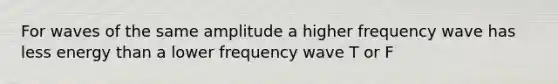 For waves of the same amplitude a higher frequency wave has less energy than a lower frequency wave T or F