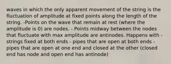 waves in which the only apparent movement of the string is the fluctuation of amplitude at fixed points along the length of the string. -Points on the wave that remain at rest (where the amplitude is 0) are nodes. - Points midway between the nodes that fluctuate with max amplitude are antinodes. Happens with - strings fixed at both ends - pipes that are open at both ends - pipes that are open at one end and closed at the other (closed end has node and open end has antinode)