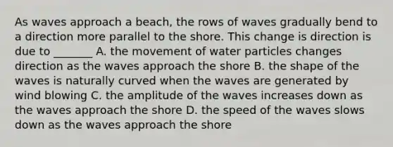 As waves approach a beach, the rows of waves gradually bend to a direction more parallel to the shore. This change is direction is due to _______ A. the movement of water particles changes direction as the waves approach the shore B. the shape of the waves is naturally curved when the waves are generated by wind blowing C. the amplitude of the waves increases down as the waves approach the shore D. the speed of the waves slows down as the waves approach the shore