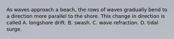 As waves approach a beach, the rows of waves gradually bend to a direction more parallel to the shore. This change in direction is called A. longshore drift. B. swash. C. wave refraction. D. tidal surge.