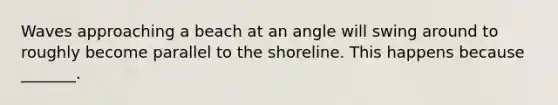 Waves approaching a beach at an angle will swing around to roughly become parallel to the shoreline. This happens because _______.