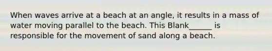 When waves arrive at a beach at an angle, it results in a mass of water moving parallel to the beach. This Blank______ is responsible for the movement of sand along a beach.