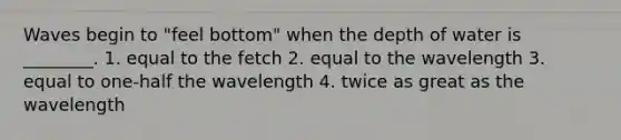 Waves begin to "feel bottom" when the depth of water is ________. 1. equal to the fetch 2. equal to the wavelength 3. equal to one-half the wavelength 4. twice as great as the wavelength