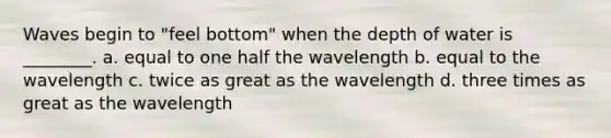 Waves begin to "feel bottom" when the depth of water is ________. a. equal to one half the wavelength b. equal to the wavelength c. twice as great as the wavelength d. three times as great as the wavelength