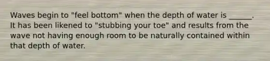 Waves begin to "feel bottom" when the depth of water is ______. It has been likened to "stubbing your toe" and results from the wave not having enough room to be naturally contained within that depth of water.