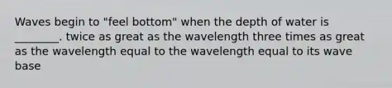 Waves begin to "feel bottom" when the depth of water is ________. twice as great as the wavelength three times as great as the wavelength equal to the wavelength equal to its wave base