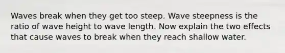 Waves break when they get too steep. Wave steepness is the ratio of wave height to wave length. Now explain the two effects that cause waves to break when they reach shallow water.