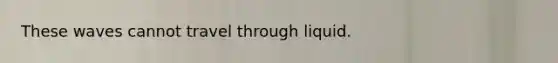 These waves cannot travel through liquid.
