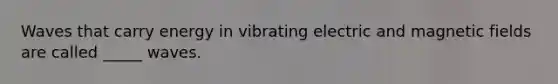 Waves that carry energy in vibrating electric and magnetic fields are called _____ waves.