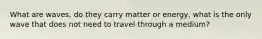 What are waves, do they carry matter or energy, what is the only wave that does not need to travel through a medium?