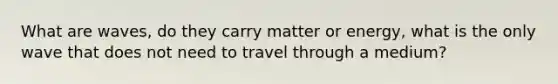 What are waves, do they carry matter or energy, what is the only wave that does not need to travel through a medium?